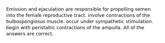 Emission and ejaculation are responsible for propelling semen into the female reproductive tract. involve contractions of the bulbospongiosus muscle. occur under sympathetic stimulation. begin with peristaltic contractions of the ampulla. All of the answers are correct.