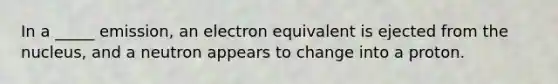 In a _____ emission, an electron equivalent is ejected from the nucleus, and a neutron appears to change into a proton.