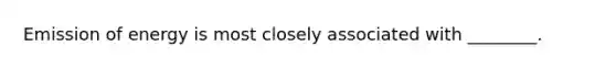 Emission of energy is most closely associated with ________.