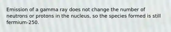 Emission of a gamma ray does not change the number of neutrons or protons in the nucleus, so the species formed is still fermium-250.