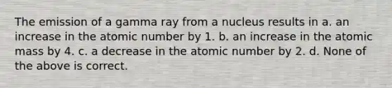 The emission of a gamma ray from a nucleus results in a. an increase in the atomic number by 1. b. an increase in the atomic mass by 4. c. a decrease in the atomic number by 2. d. None of the above is correct.