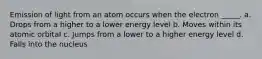 Emission of light from an atom occurs when the electron _____. a. Drops from a higher to a lower energy level b. Moves within its atomic orbital c. Jumps from a lower to a higher energy level d. Falls into the nucleus