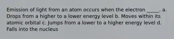 Emission of light from an atom occurs when the electron _____. a. Drops from a higher to a lower energy level b. Moves within its atomic orbital c. Jumps from a lower to a higher energy level d. Falls into the nucleus