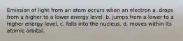 Emission of light from an atom occurs when an electron a. drops from a higher to a lower energy level. b. jumps from a lower to a higher energy level. c. falls into the nucleus. d. moves within its atomic orbital.