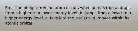 Emission of light from an atom occurs when an electron a. drops from a higher to a lower energy level. b. jumps from a lower to a higher energy level. c. falls into the nucleus. d. moves within its atomic orbital.