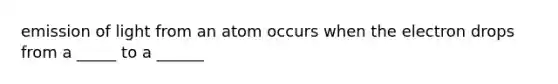 emission of light from an atom occurs when the electron drops from a _____ to a ______