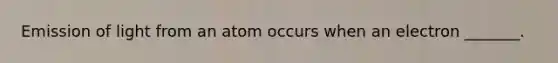 Emission of light from an atom occurs when an electron _______.