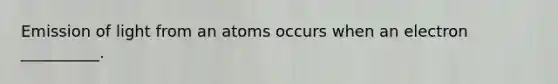 Emission of light from an atoms occurs when an electron __________.