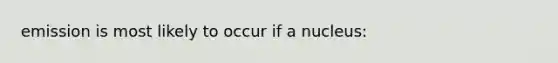 emission is most likely to occur if a nucleus: