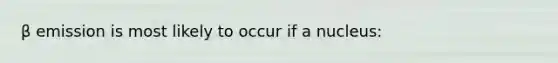 β emission is most likely to occur if a nucleus: