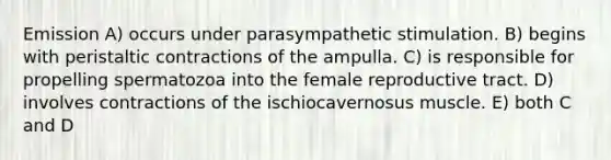 Emission A) occurs under parasympathetic stimulation. B) begins with peristaltic contractions of the ampulla. C) is responsible for propelling spermatozoa into the female reproductive tract. D) involves contractions of the ischiocavernosus muscle. E) both C and D