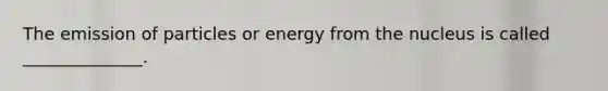 The emission of particles or energy from the nucleus is called ______________.