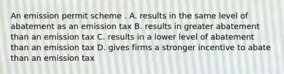 An emission permit scheme . A. results in the same level of abatement as an emission tax B. results in greater abatement than an emission tax C. results in a lower level of abatement than an emission tax D. gives firms a stronger incentive to abate than an emission tax