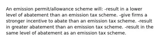 An emission permit/allowance scheme will: -result in a lower level of abatement than an emission tax scheme. -give firms a stronger incentive to abate than an emission tax scheme. -result in greater abatement than an emission tax scheme. -result in the same level of abatement as an emission tax scheme.