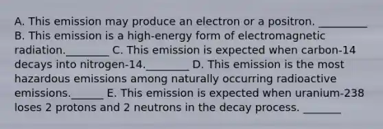 A. This emission may produce an electron or a positron. _________ B. This emission is a high-energy form of electromagnetic radiation.________ C. This emission is expected when carbon-14 decays into nitrogen-14.________ D. This emission is the most hazardous emissions among naturally occurring radioactive emissions.______ E. This emission is expected when uranium-238 loses 2 protons and 2 neutrons in the decay process. _______