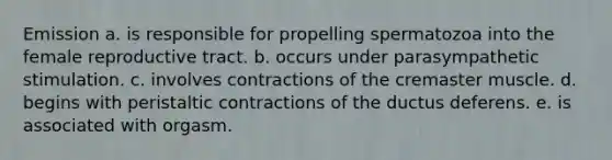 Emission a. is responsible for propelling spermatozoa into the female reproductive tract. b. occurs under parasympathetic stimulation. c. involves contractions of the cremaster muscle. d. begins with peristaltic contractions of the ductus deferens. e. is associated with orgasm.