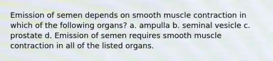 Emission of semen depends on smooth muscle contraction in which of the following organs? a. ampulla b. seminal vesicle c. prostate d. Emission of semen requires smooth muscle contraction in all of the listed organs.