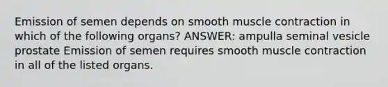 Emission of semen depends on smooth muscle contraction in which of the following organs? ANSWER: ampulla seminal vesicle prostate Emission of semen requires smooth muscle contraction in all of the listed organs.