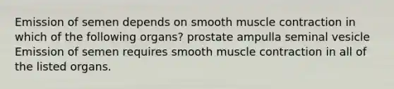 Emission of semen depends on smooth <a href='https://www.questionai.com/knowledge/k0LBwLeEer-muscle-contraction' class='anchor-knowledge'>muscle contraction</a> in which of the following organs? prostate ampulla seminal vesicle Emission of semen requires smooth muscle contraction in all of the listed organs.