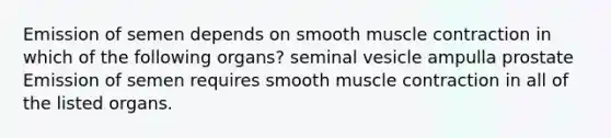 Emission of semen depends on smooth muscle contraction in which of the following organs? seminal vesicle ampulla prostate Emission of semen requires smooth muscle contraction in all of the listed organs.