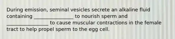 During emission, seminal vesicles secrete an alkaline fluid containing ________________ to nourish sperm and _________________ to cause muscular contractions in the female tract to help propel sperm to the egg cell.