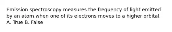 Emission spectroscopy measures the frequency of light emitted by an atom when one of its electrons moves to a higher orbital. A. True B. False