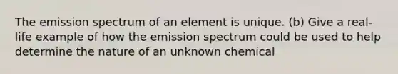 The emission spectrum of an element is unique. (b) Give a real-life example of how the emission spectrum could be used to help determine the nature of an unknown chemical