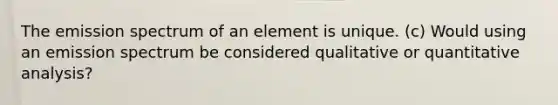 The emission spectrum of an element is unique. (c) Would using an emission spectrum be considered qualitative or quantitative analysis?