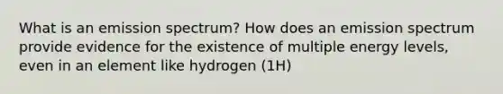 What is an emission spectrum? How does an emission spectrum provide evidence for the existence of multiple energy levels, even in an element like hydrogen (1H)