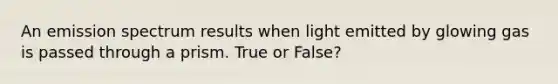 An emission spectrum results when light emitted by glowing gas is passed through a prism. True or False?