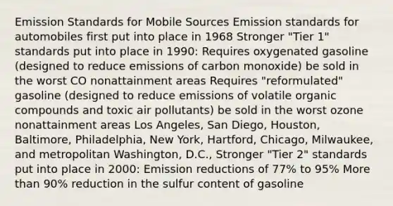 Emission Standards for Mobile Sources Emission standards for automobiles first put into place in 1968 Stronger "Tier 1" standards put into place in 1990: Requires oxygenated gasoline (designed to reduce emissions of carbon monoxide) be sold in the worst CO nonattainment areas Requires "reformulated" gasoline (designed to reduce emissions of volatile <a href='https://www.questionai.com/knowledge/kSg4ucUAKW-organic-compounds' class='anchor-knowledge'>organic compounds</a> and toxic air pollutants) be sold in the worst ozone nonattainment areas Los Angeles, San Diego, Houston, Baltimore, Philadelphia, New York, Hartford, Chicago, Milwaukee, and metropolitan Washington, D.C., Stronger "Tier 2" standards put into place in 2000: Emission reductions of 77% to 95% <a href='https://www.questionai.com/knowledge/keWHlEPx42-more-than' class='anchor-knowledge'>more than</a> 90% reduction in the sulfur content of gasoline