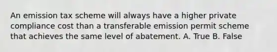 An emission tax scheme will always have a higher private compliance cost than a transferable emission permit scheme that achieves the same level of abatement. A. True B. False