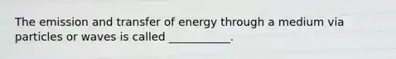 The emission and transfer of energy through a medium via particles or waves is called ___________.