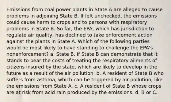 Emissions from coal power plants in State A are alleged to cause problems in adjoining State B. If left unchecked, the emissions could cause harm to crops and to persons with respiratory problems in State B. So far, the EPA, which has jurisdiction to regulate air quality, has declined to take enforcement action against the plants in State A. Which of the following parties would be most likely to have standing to challenge the EPA's nonenforcement? a. State B, if State B can demonstrate that it stands to bear the costs of treating the respiratory ailments of citizens insured by the state, which are likely to develop in the future as a result of the air pollution. b. A resident of State B who suffers from asthma, which can be triggered by air pollution, like the emissions from State A. c. A resident of State B whose crops are at risk from acid rain produced by the emissions. d. B or C.