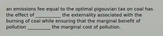 an emissions fee equal to the optimal pigouvian tax on coal has the effect of ___________ the externality associated with the burning of coal while ensuring that the marginal benefit of pollution __________ the marginal cost of pollution.