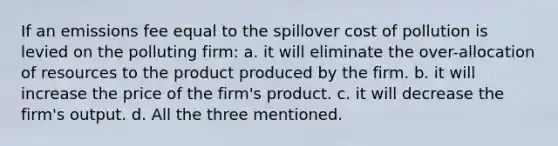 If an emissions fee equal to the spillover cost of pollution is levied on the polluting firm: a. it will eliminate the over-allocation of resources to the product produced by the firm. b. it will increase the price of the firm's product. c. it will decrease the firm's output. d. All the three mentioned.