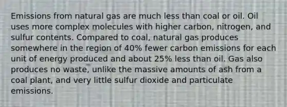 Emissions from natural gas are much less than coal or oil. Oil uses more complex molecules with higher carbon, nitrogen, and sulfur contents. Compared to coal, natural gas produces somewhere in the region of 40% fewer carbon emissions for each unit of energy produced and about 25% less than oil. Gas also produces no waste, unlike the massive amounts of ash from a coal plant, and very little sulfur dioxide and particulate emissions.