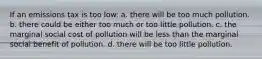 If an emissions tax is too low: a. there will be too much pollution. b. there could be either too much or too little pollution. c. the marginal social cost of pollution will be less than the marginal social benefit of pollution. d. there will be too little pollution.