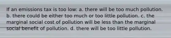 If an emissions tax is too low: a. there will be too much pollution. b. there could be either too much or too little pollution. c. the marginal social cost of pollution will be less than the marginal social benefit of pollution. d. there will be too little pollution.