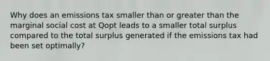 Why does an emissions tax smaller than or <a href='https://www.questionai.com/knowledge/ktgHnBD4o3-greater-than' class='anchor-knowledge'>greater than</a> the marginal social cost at Qopt leads to a smaller total surplus compared to the total surplus generated if the emissions tax had been set optimally?