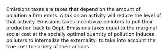 Emissions taxes are taxes that depend on the amount of pollution a firm emits. A tax on an activity will reduce the level of that activity. Emissions taxes incentivize polluters to pull their production back to Qopt. Emissions taxes equal to the marginal social cost at the socially optimal quantity of pollution induces polluters to internalize the externality- to take into account the true cost to society of their actions