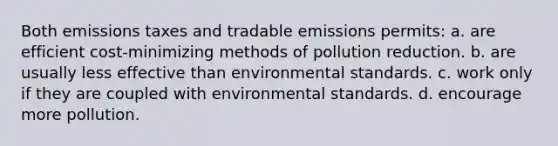 Both emissions taxes and tradable emissions permits: a. are efficient cost-minimizing methods of pollution reduction. b. are usually less effective than environmental standards. c. work only if they are coupled with environmental standards. d. encourage more pollution.