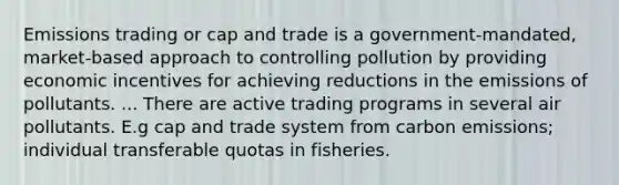 Emissions trading or cap and trade is a government-mandated, market-based approach to controlling pollution by providing economic incentives for achieving reductions in the emissions of pollutants. ... There are active trading programs in several air pollutants. E.g cap and trade system from carbon emissions; individual transferable quotas in fisheries.