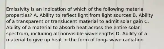 Emissivity is an indication of which of the following material properties? A. Ability to reflect light from light sources B. Ability of a transparent or translucent material to admit solar gain C. Ability of a material to absorb heat across the entire solar spectrum, including all nonvisible wavelengths D. Ability of a material to give up heat in the form of long‐ wave radiation