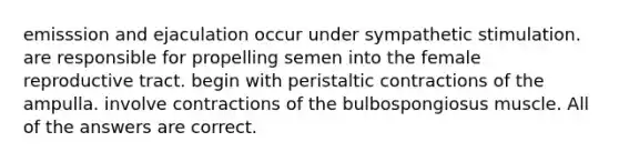 emisssion and ejaculation occur under sympathetic stimulation. are responsible for propelling semen into the female reproductive tract. begin with peristaltic contractions of the ampulla. involve contractions of the bulbospongiosus muscle. All of the answers are correct.