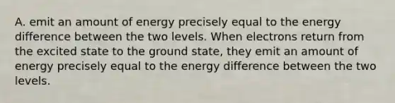 A. emit an amount of energy precisely equal to the energy difference between the two levels. When electrons return from the excited state to the ground state, they emit an amount of energy precisely equal to the energy difference between the two levels.