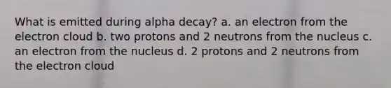 What is emitted during alpha decay? a. an electron from the electron cloud b. two protons and 2 neutrons from the nucleus c. an electron from the nucleus d. 2 protons and 2 neutrons from the electron cloud