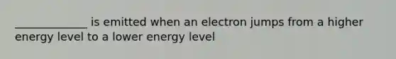 _____________ is emitted when an electron jumps from a higher energy level to a lower energy level