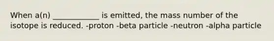 When a(n) ____________ is emitted, the mass number of the isotope is reduced. -proton -beta particle -neutron -alpha particle