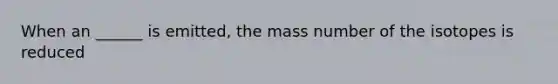 When an ______ is emitted, the mass number of the isotopes is reduced